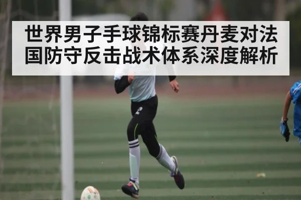 世界男子手球锦标赛丹麦对法国防守反击战术体系深度解析